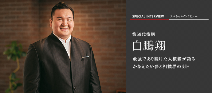 最強であり続けた大横綱が語る　かなえたい夢と相撲界の明日　第69代横綱　白鵬翔