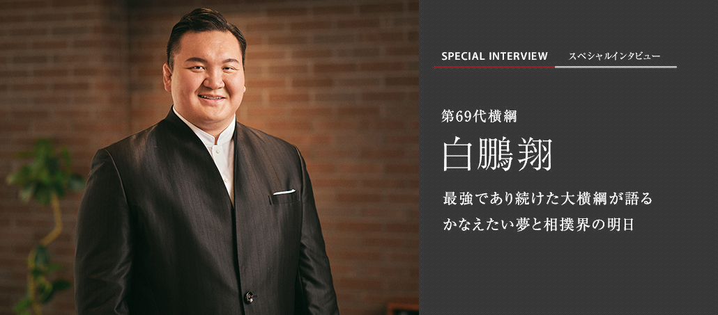 最強であり続けた大横綱が語る　かなえたい夢と相撲界の明日　第69代横綱　白鵬翔