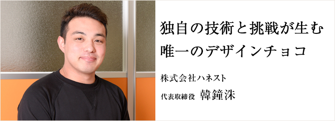 独自の技術と挑戦が生む唯一のデザインチョコ
株式会社ハネスト 代表取締役 韓鐘洙