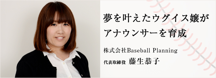 夢を叶えたウグイス嬢がアナウンサーを育成
株式会社Baseball Planning 代表取締役 藤生恭子