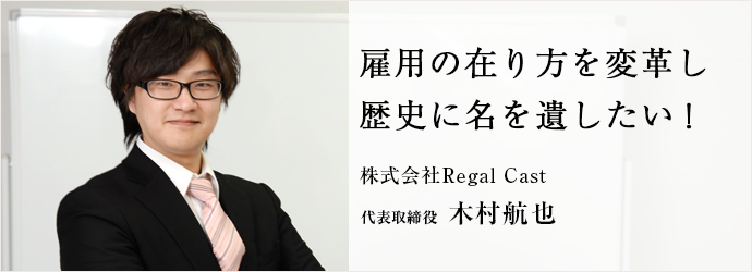 雇用の在り方を変革し歴史に名を遺したい！
株式会社Regal Cast 代表取締役 木村航也