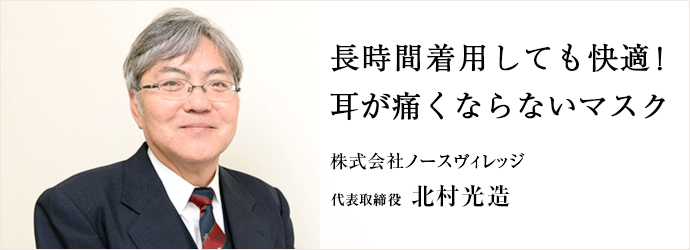 長時間着用しても快適！耳が痛くならないマスク
株式会社ノースヴィレッジ 代表取締役 北村光造