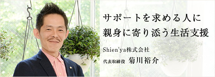 サポートを求める人に親身に寄り添う生活支援
Shien'ya株式会社 代表取締役 菊川裕介