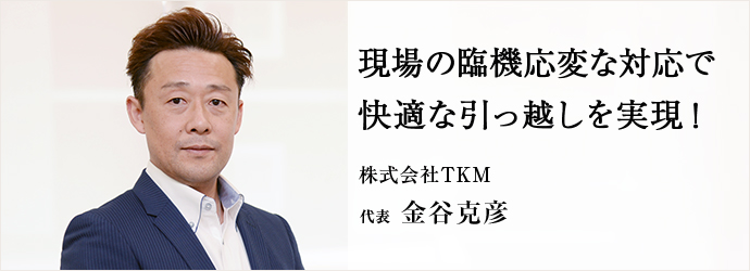 現場の臨機応変な対応で快適な引っ越しを実現！
株式会社TKM 代表 金谷克彦