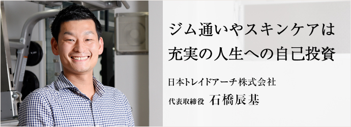 ジム通いやスキンケアは充実の人生への自己投資
日本トレイドアーチ株式会社 代表取締役 石橋辰基