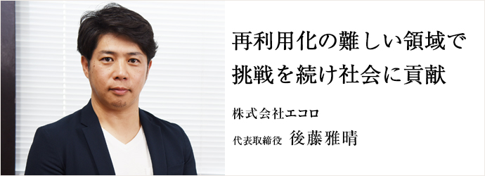 再利用化の難しい領域で挑戦を続け社会に貢献
株式会社エコロ 代表取締役 後藤雅晴