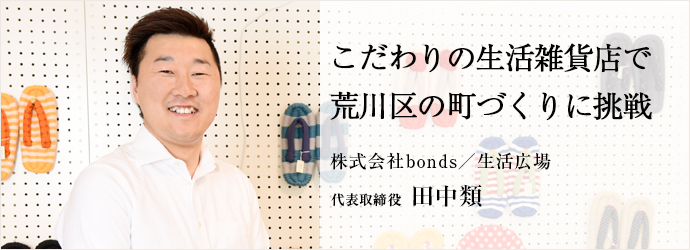 こだわりの生活雑貨店で荒川区の町づくりに挑戦
株式会社bonds／生活広場 代表取締役 田中類