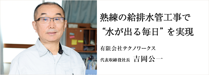 熟練の給排水管工事で“水が出る毎日”を実現
有限会社テクノワークス 代表取締役社長 吉岡公一