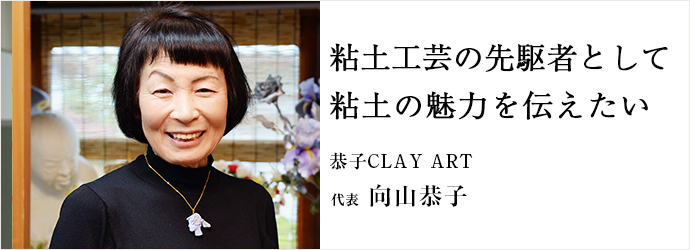 粘土工芸の先駆者として粘土の魅力を伝えたい
恭子CLAY ART 代表 向山恭子