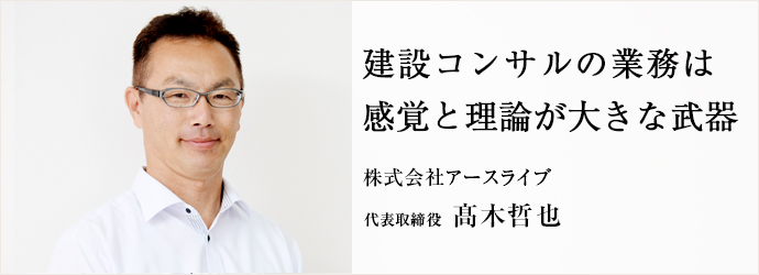 建設コンサルの業務は感覚と理論が大きな武器
株式会社アースライブ 代表取締役 髙木哲也