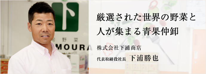 厳選された世界の野菜と人が集まる青果仲卸
株式会社下浦商店 代表取締役社長 下浦勝也