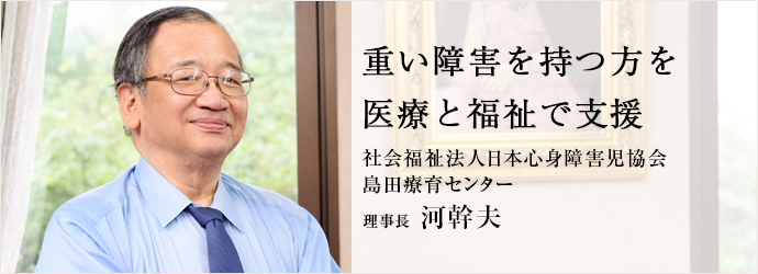 重い障害を持つ方を医療と福祉で支援
社会福祉法人日本心身障害児協会／島田療育センター 理事長 河幹夫