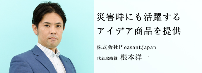 災害時にも活躍するアイデア商品を提供
株式会社Pleasant.japan 代表取締役 根本洋一