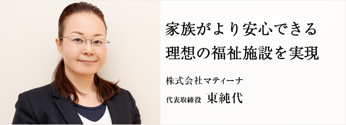 家族がより安心できる理想の福祉施設を実現
株式会社マティーナ 代表取締役 東純代