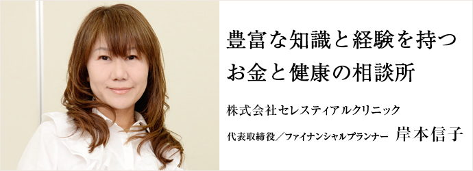 豊富な知識と経験を持つお金と健康の相談所
株式会社セレスティアルクリニック 代表取締役／ファイナンシャルプランナー 岸本信子