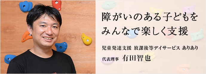 障がいのある子どもをみんなで楽しく支援
児童発達支援 放課後等デイサービス ありあり 代表理事有田智也