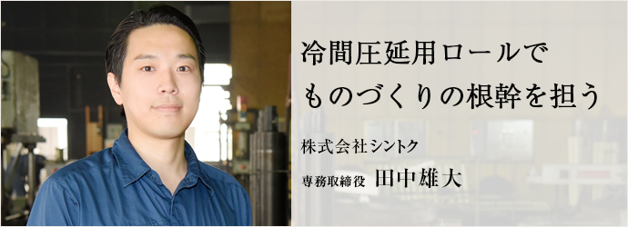 冷間圧延用ロールでものづくりの根幹を担う
株式会社シントク 専務取締役 田中雄大