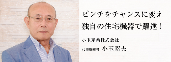 ピンチをチャンスに変え独自の住宅機器で躍進！
小玉産業株式会社 代表取締役 小玉昭夫