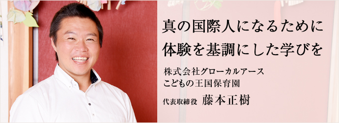 真の国際人になるために体験を基調にした学びを
株式会社グローカルアース／こどもの王国保育園 代表取締役 藤本正樹