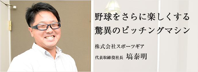 野球をさらに楽しくする驚異のピッチングマシン
株式会社スポーツギア 代表取締役社長 塙泰明