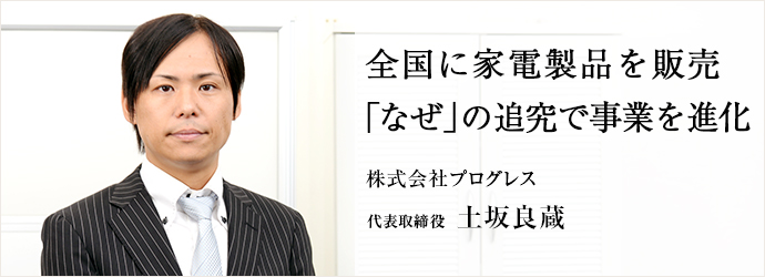 全国に家電製品を販売「なぜ」の追究で事業を進化
株式会社プログレス 代表取締役 土坂良蔵