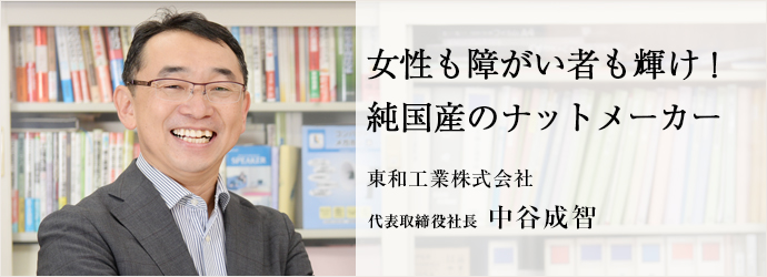 女性も障がい者も輝け！純国産のナットメーカー
東和工業株式会社 代表取締役社長 中谷成智