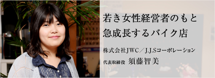 若き女性経営者のもと急成長するバイク店
株式会社JWC／J.J.Sコーポレーション 代表取締役 須藤智美