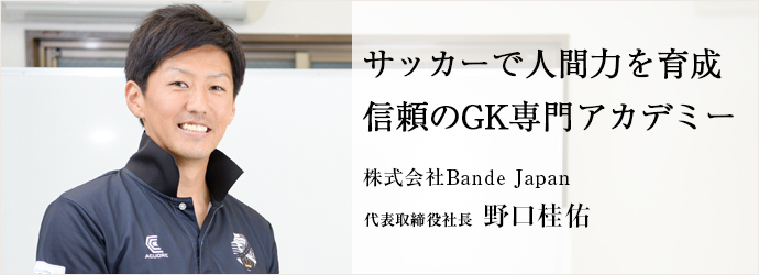 サッカーで人間力を育成 信頼のGK専門アカデミー
株式会社Bande Japan 代表取締役社長 野口桂佑