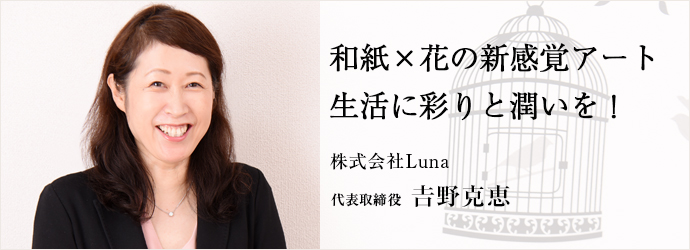 和紙×花の新感覚アート生活に彩りと潤いを！
株式会社Luna 代表取締役 𠮷野克恵