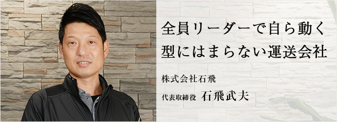 全員リーダーで自ら動く　型にはまらない運送会社
株式会社石飛 代表取締役 石飛武夫