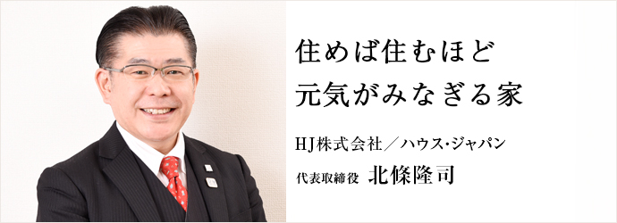 住めば住むほど　元気がみなぎる家
HJ株式会社／ハウス・ジャパン 代表取締役 北條隆司