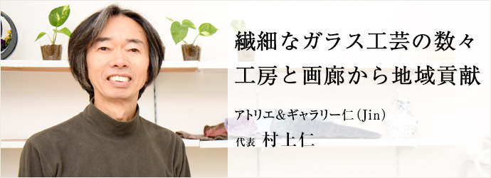 繊細なガラス工芸の数々　工房と画廊から地域貢献
アトリエ&ギャラリー仁（Jin） 代表 村上仁