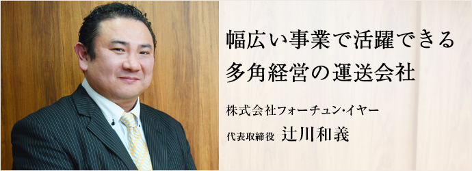 幅広い事業で活躍できる　多角経営の運送会社
株式会社フォーチュン・イヤー 代表取締役 辻川和義