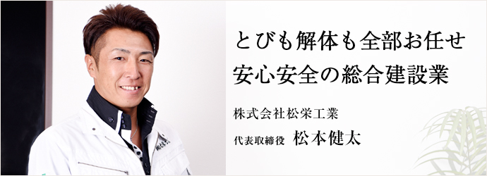 とびも解体も全部お任せ　安心安全の総合建設業
株式会社松栄工業 代表取締役 松本健太