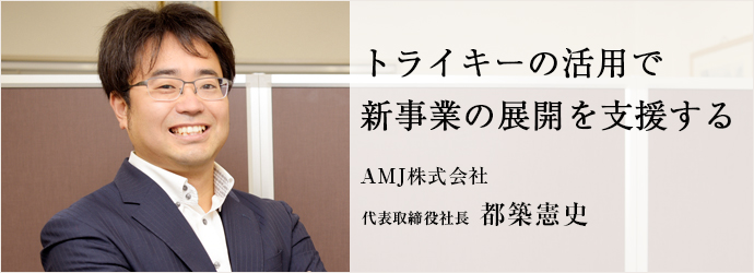 トライキーの活用で　新事業の展開を支援する
AMJ株式会社 代表取締役社長 都築憲史