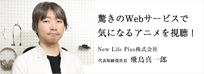 驚きのWebサービスで　気になるアニメを視聴！
New Life Plus株式会社 代表取締役社長 飛鳥真一郎