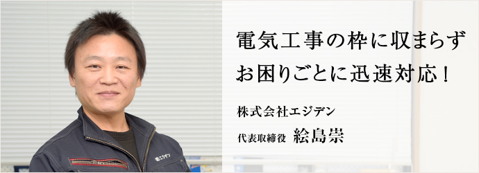 電気工事の枠に収まらず　お困りごとに迅速対応！
株式会社エジデン 代表取締役 絵島崇