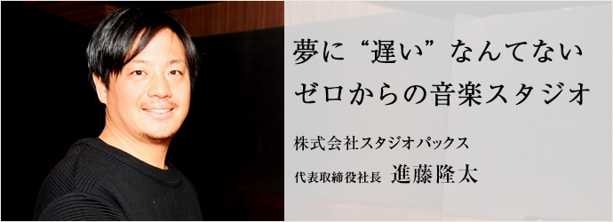 夢に“遅い”なんてない　ゼロからの音楽スタジオ
株式会社スタジオパックス 代表取締役社長 進藤隆太