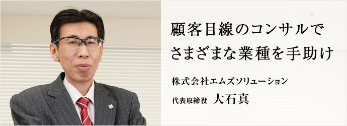 顧客目線のコンサルで　さまざまな業種を手助け
株式会社エムズソリューション 代表取締役 大石真