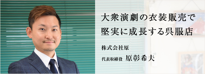 大衆演劇の衣装販売で　堅実に成長する呉服店
株式会社原 代表取締役 原彰希夫