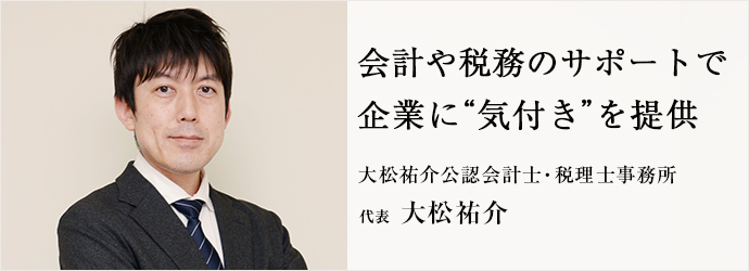 会計や税務のサポートで　企業に“気付き”を提供
大松祐介公認会計士・税理士事務所 代表 大松祐介