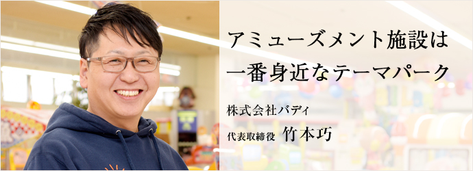 アミューズメント施設は　一番身近なテーマパーク
株式会社バディ 代表取締役 竹本巧