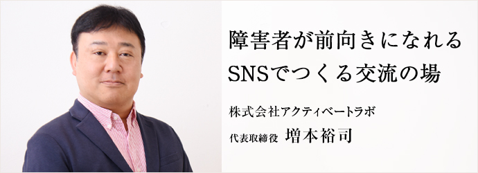 障害者が前向きになれる　SNSでつくる交流の場
株式会社アクティベートラボ 代表取締役 増本裕司