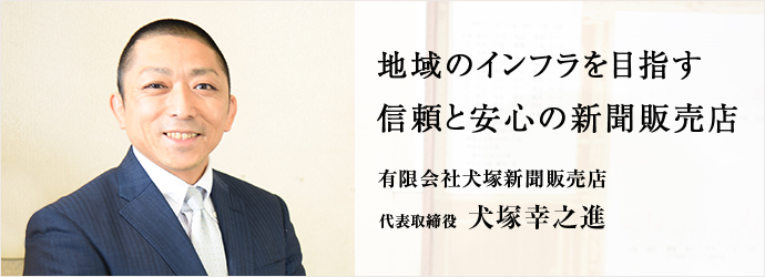 地域のインフラを目指す　信頼と安心の新聞販売店
有限会社犬塚新聞販売店 代表取締役 犬塚幸之進