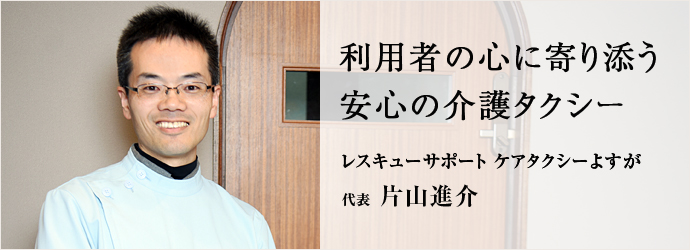 利用者の心に寄り添う　安心の介護タクシー
レスキューサポート ケアタクシーよすが 代表 片山進介