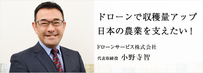 ドローンで収穫量アップ　日本の農業を支えたい！
ドローンサービス株式会社 代表取締役 小野寺智