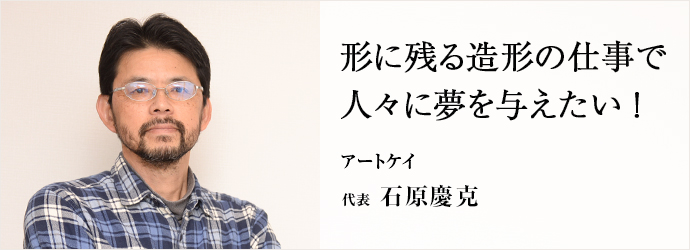 形に残る造形の仕事で　人々に夢を与えたい！
アートケイ 代表 石原慶克
