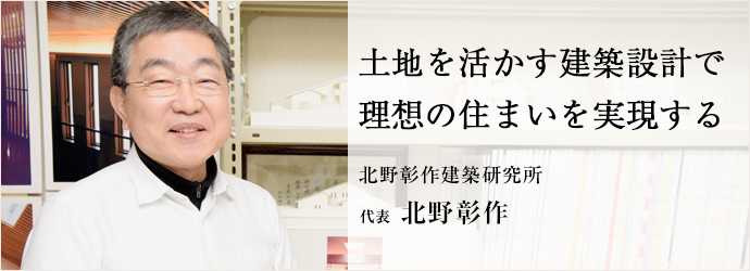 土地を活かす建築設計で　理想の住まいを実現する
北野彰作建築研究所 代表 北野彰作