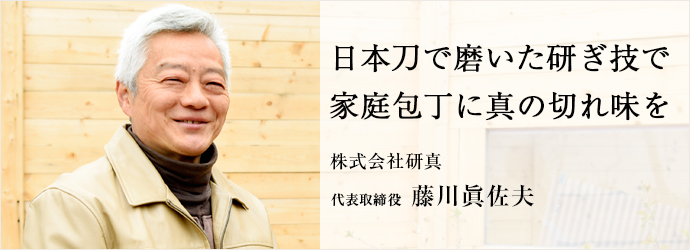 日本刀で磨いた研ぎ技で　家庭包丁に真の切れ味を
株式会社研真 代表取締役 藤川眞佐夫