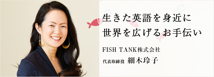 生きた英語を身近に　世界を広げるお手伝い
FISH TANK株式会社 代表取締役 細木玲子